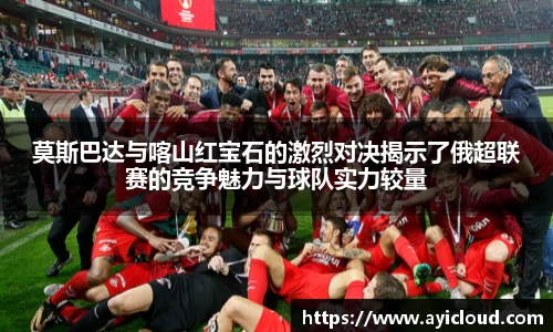 莫斯巴达与喀山红宝石的激烈对决揭示了俄超联赛的竞争魅力与球队实力较量